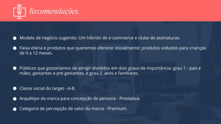 Modelo de negócio sugerido: Um híbrido de e-commerce e clube de assinaturas.
Faixa etária e produtos que queremos oferecer inicialmente: produtos voltados para crianças
de 0 a 12 meses.
Públicos que gostaríamos de atingir divididos em dois graus de importância: grau 1 - pais e
mães, gestantes e pré gestantes, e grau 2 avós e familiares.
Classe social do target - A-B.
Arquétipo da marca para concepção de persona - Prestativa.
Categoria de percepção de valor da marca - Premium.
Recomendações.
 