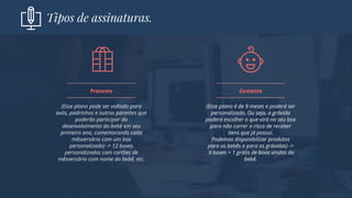 Tipos de assinaturas.
(Esse plano pode ser voltado para
avós, padrinhos e outros parentes que
poderão participar do
desenvolvimento do bebê em seu
primeiro ano, comemorando cada
mêsversário com um box
personalizado) -> 12 boxes
personalizados com cartões de
mêsversário com nome do bebê, etc.
Presente
(Esse plano é de 9 meses e poderá ser
personalizado. Ou seja, a grávida
poderá escolher o que virá no seu box
para não correr o risco de receber
itens que já possui.
Podemos disponibilizar produtos
para os bebês e para as grávidas) ->
9 boxes + 1 grátis de boas vindas do
bebê.
Gestante
 