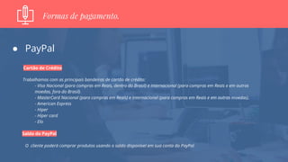● PayPal
Cartão de Crédito
Trabalhamos com as principais bandeiras de cartão de crédito:
- Visa Nacional (para compras em Reais, dentro do Brasil) e Internacional (para compras em Reais e em outras
moedas, fora do Brasil).
- MasterCard Nacional (para compras em Reais) e Internacional (para compras em Reais e em outras moedas).
- American Express
- Hiper
- Hiper card
- Elo
Saldo do PayPal
O cliente poderá comprar produtos usando o saldo disponível em sua conta do PayPal.
Formas de pagamento.
 