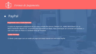 ● PayPal
Pagamento com a Conta Bancária
A opção de pagamento diretamente de sua conta corrente dos bancos Citibank S.A., HSBC Bank Brasil S.A. ou
Banco Santander (Brasil) S.A., e somente para transações em Reais. Para a transação ser concluída com sucesso, o
valor deve estar em Reais e o vendedor deve ser brasileiro.
Cartão Pré-Pago
O cliente pode pagar com um cartão pré pago que esteja inserido em sua conta PayPal.
Formas de pagamento.
 