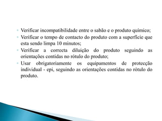 ◦ Verificar incompatibilidade entre o sabão e o produto químico;
◦ Verificar o tempo de contacto do produto com a superfície que
esta sendo limpa 10 minutos;
◦ Verificar a correcta diluição do produto seguindo as
orientações contidas no rótulo do produto;
◦ Usar obrigatoriamente os equipamentos de protecção
individual - epi, seguindo as orientações contidas no rótulo do
produto.
 