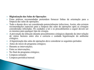  Higienização das Salas de Operações
 Estas práticas recomendadas pretendem fornecer linhas de orientação para a
limpeza das salas de operações.
 Todo o doente deve ser considerado potencialmente infeccioso. Assim, não existem
recomendações especiais para a limpeza das salas de operações após as cirurgias
consideradas infectadas. Os cuidados a ter e os procedimentos a seguir devem ser
os mesmos para qualquer tipo de cirurgia.
 A prevenção da infecção durante procedimentos cirúrgicos depende da inter-relação
de vários factores entre eles a correcta e cuidada higienização do ambiente
cirúrgico.
 A higienização das salas de operações deve considerar os seguintes períodos:
 Antes do início do programa cirúrgico;
 Durante as intervenções;
 Entre as intervenções;
 No final do programa cirúrgico;
 Limpeza semanal;
 Limpeza periódica/mensal.
 