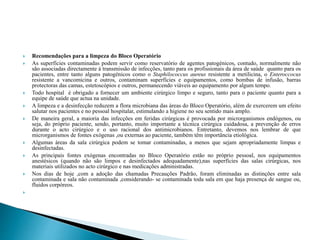  Recomendações para a limpeza do Bloco Operatório
 As superfícies contaminadas podem servir como reservatório de agentes patogénicos, contudo, normalmente não
são associadas directamente á transmissão de infecções, tanto para os profissionais da área de saúde quanto para os
pacientes, entre tanto alguns patogénicos como o Staphilococcus aureus resistente a metilicina, o Enteroccocus
resistente a vancomicina e outros, contaminam superfícies e equipamentos, como bombas de infusão, barras
protectoras das camas, estetoscópios e outros, permanecendo viáveis ao equipamento por algum tempo.
 Todo hospital é obrigado a fornecer um ambiente cirúrgico limpo e seguro, tanto para o paciente quanto para a
equipe de saúde que actua na unidade.
 A limpeza e a desinfecção reduzem a flora microbiana das áreas do Bloco Operatório, além de exercerem um efeito
salutar nos pacientes e no pessoal hospitalar, estimulando a higiene no seu sentido mais amplo.
 De maneira geral, a maioria das infecções em feridas cirúrgicas é provocada por microrganismos endógenos, ou
seja, do próprio paciente, sendo, portanto, muito importante a técnica cirúrgica cuidadosa, a prevenção de erros
durante o acto cirúrgico e o uso racional dos antimicrobianos. Entretanto, devemos nos lembrar de que
microrganismos de fontes exógenas ,ou externas ao paciente, também têm importância etiológica.
 Algumas áreas da sala cirúrgica podem se tomar contaminadas, a menos que sejam apropriadamente limpas e
desinfectadas.
 As principais fontes exógenas encontradas no Bloco Operatório estão no próprio pessoal, nos equipamentos
anestésicos (quando não são limpos e desinfectados adequadamente),nas superfícies das salas cirúrgicas, nos
materiais utilizados no acto cirúrgico e nas medicações administradas.
 Nos dias de hoje ,com a adoção das chamadas Precauções Padrão, foram eliminadas as distinções entre sala
contaminada e sala não contaminada ,considerando- se contaminada toda sala em que haja presença de sangue ou,
fluidos corpóreos.

 