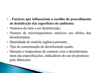  . Factores que influenciam a escolha do procedimento
de desinfecção das superfícies do ambiente:
 Natureza do item a ser desinfectado;
 Numero de microorganismos sensíveis aos efeitos dos
desinfectantes;
 Quantidade de matéria orgânica presente;
 Tipo de concentração do desinfectante usado;
 Duração e temperatura de contacto com o desinfectante,
alem das especificações, indicadores do uso do producto
pelo fabricante
 