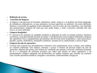  Definição de termos
 Conceitos de limpeza:
 A limpeza é um processo de localizar, identificar, conter, remover e se desfazer de forma adequada,
de substâncias indesejáveis, ou seja, poluentes, de uma superfície ou ambiente. Em outra definição,
limpeza é a remoção de qualquer corpo indesejável, visível ou não, de uma superfície, sem alteração
das características originais do item que está sendo limpo, e onde o processo utilizado não seja
nocivo ao meio ambiente.
 Limpeza hospitalar:
 É o processo de remoção de sujidades mediante a aplicação de ação ou energia química, mecânica
ou térmica, num determinado período de tempo. Consideraremos como limpeza hospitalar a limpeza
das superfícies fixas e equipamentos permanentes das diversas áreas hospitalares, o que inclui pisos,
paredes, janelas, mobiliários, instalações sanitárias, sistemas de ar condicionado e caixas d’água.
 Limpeza da sala de operações:
 Consiste não somente nos procedimentos rotineiros com equipamento, pisos e portas, mas também
ao controlo ambiental. Isso implica controlar o acesso o transito de pessoas dentro da sala de
operações, abertura das portas, um sistema de ventilação que garanta a troca de ventilação frequente
do ar e a utilização do uniforme privativo por todos que entram no bloco operatório, e da
paramentação cirúrgica adequada dos profissionais da equipa cirúrgica que entrarão em contacto
com a ferida operatória (médicos cirurgiões e assistentes, instrumentistas cirúrgicos).
 