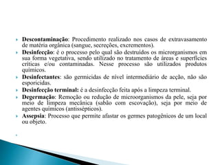  Descontaminação: Procedimento realizado nos casos de extravasamento
de matéria orgânica (sangue, secreções, excrementos).
 Desinfecção: é o processo pelo qual são destruídos os microrganismos em
sua forma vegetativa, sendo utilizado no tratamento de áreas e superfícies
críticas e/ou contaminadas. Nesse processo são utilizados produtos
químicos.
 Desinfectantes: são germicidas de nível intermediário de acção, não são
esporicidas.
 Desinfecção terminal: é a desinfecção feita após a limpeza terminal.
 Degermação: Remoção ou redução de microorganismos da pele, seja por
meio de limpeza mecânica (sabão com escovação), seja por meio de
agentes químicos (antissépticos).
 Assepsia: Processo que permite afastar os germes patogênicos de um local
ou objeto.

 