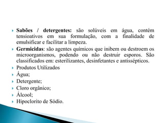  Sabões / detergentes: são solúveis em água, contém
tensioativos em sua formulação, com a finalidade de
emulsificar e facilitar a limpeza.
 Germicidas: são agentes químicos que inibem ou destroem os
microorganismos, podendo ou não destruir esporos. São
classificados em: esterilizantes, desinfetantes e antissépticos.
 Produtos Utilizados
 Água;
 Detergente;
 Cloro orgânico;
 Álcool;
 Hipoclorito de Sódio.
 