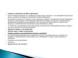  Limpeza e desinfecção do Bloco Operatório
 Estas orientações destinam-se a estabelecer critérios para a selecção e o uso adequados de processos
físicos e químicos de limpeza e desinfecção do Bloco Operatório.
 Os produtos existentes no comércio e que se destinam a limpeza e desinfecção de áreas hospitalares
devem ser seleccionados e certificados pelo Ministério da Saúde, em especial a classificação de
desinfectantes hospitalares para superfícies fixas, por serem produtos para uso exclusivo em
hospitais e estabelecimentos relacionados como atendimento a saúde.
 A escolha dos procedimentos está condicionada ao potencial de contaminação das áreas e artigos e
aos riscos inerentes de infecção hospitalar.
 Método de limpeza e de desinfecção
 Método: água e sabão ou detergente.
 Produtos químicos para desinfecção de áreas e superfícies
 Os desinfectantes hospitalares para superfícies fixas são os produtos para uso específico em
hospitais e estabelecimentos relacionados com o atendimento a saúde, em pisos, paredes e
mobiliário.
 Princípios activos permitidos:
 Fenólicos;
 Quaternários de amónio;
 