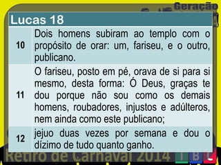 Lucas 18
Dois homens subiram ao templo com o
10 propósito de orar: um, fariseu, e o outro,
publicano.
O fariseu, posto em pé, orava de si para si
mesmo, desta forma: Ó Deus, graças te
11 dou porque não sou como os demais
homens, roubadores, injustos e adúlteros,
nem ainda como este publicano;
jejuo duas vezes por semana e dou o
12
dízimo de tudo quanto ganho.

 