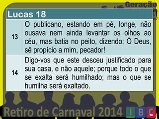 Lucas 18
O publicano, estando em pé, longe, não
ousava nem ainda levantar os olhos ao
13
céu, mas batia no peito, dizendo: Ó Deus,
sê propício a mim, pecador!
Digo-vos que este desceu justificado para
sua casa, e não aquele; porque todo o que
14
se exalta será humilhado; mas o que se
humilha será exaltado.

 