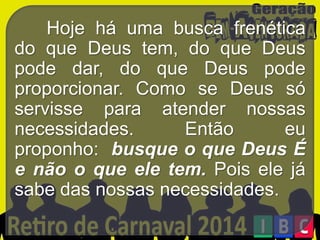 Hoje há uma busca frenética
do que Deus tem, do que Deus
pode dar, do que Deus pode
proporcionar. Como se Deus só
servisse para atender nossas
necessidades.
Então
eu
proponho: busque o que Deus É
e não o que ele tem. Pois ele já
sabe das nossas necessidades.

 
