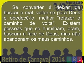 Se converter é deixar de
buscar o mal, voltar-se para Deus
e obedecê-lo, melhor “refazer o
caminho de volta”. Existem
pessoas que se humilham, oram,
buscam a face de Deus, mas não
abandonam os maus caminhos.

 