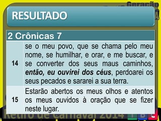 RESULTADO
2 Crônicas 7
se o meu povo, que se chama pelo meu
nome, se humilhar, e orar, e me buscar, e
14 se converter dos seus maus caminhos,
então, eu ouvirei dos céus, perdoarei os
seus pecados e sararei a sua terra.
Estarão abertos os meus olhos e atentos
15 os meus ouvidos à oração que se fizer
neste lugar.

 