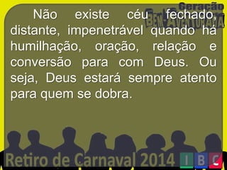 Não existe céu fechado,
distante, impenetrável quando há
humilhação, oração, relação e
conversão para com Deus. Ou
seja, Deus estará sempre atento
para quem se dobra.

 