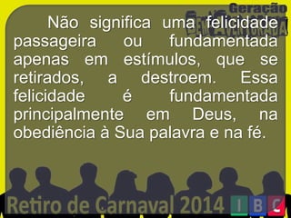 Não significa uma felicidade
passageira
ou
fundamentada
apenas em estímulos, que se
retirados, a destroem. Essa
felicidade
é
fundamentada
principalmente em Deus, na
obediência à Sua palavra e na fé.

 