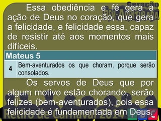 Essa obediência e fé gera a
ação de Deus no coração, que gera
a felicidade, e felicidade essa, capaz
de resistir até aos momentos mais
difíceis.

Mateus 5

Bem-aventurados os que choram, porque serão
4
consolados.

Os servos de Deus que por
algum motivo estão chorando, serão
felizes (bem-aventurados), pois essa
felicidade é fundamentada em Deus.

 