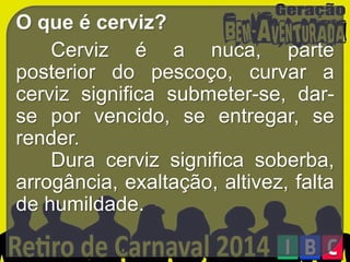 O que é cerviz?
Cerviz é a nuca, parte
posterior do pescoço, curvar a
cerviz significa submeter-se, darse por vencido, se entregar, se
render.
Dura cerviz significa soberba,
arrogância, exaltação, altivez, falta
de humildade.

 
