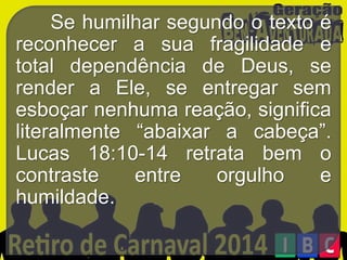 Se humilhar segundo o texto é
reconhecer a sua fragilidade e
total dependência de Deus, se
render a Ele, se entregar sem
esboçar nenhuma reação, significa
literalmente “abaixar a cabeça”.
Lucas 18:10-14 retrata bem o
contraste
entre
orgulho
e
humildade.

 