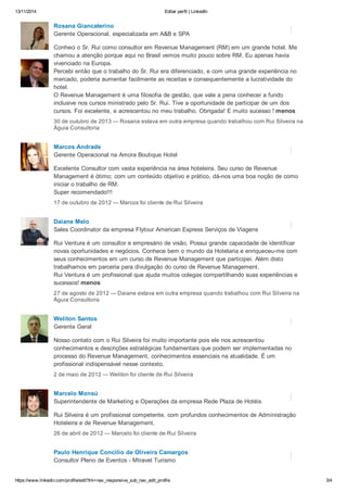 13/11/2014 Editar perfil | LinkedIn 
Rosana Giancaterino 
Gerente Operacional, especializada em A&B e SPA 
Conheci o Sr. Rui como consultor em Revenue Management (RM) em um grande hotel. Me 
chamou a atenção porque aqui no Brasil vemos muito pouco sobre RM. Eu apenas havia 
vivenciado na Europa. 
Percebi então que o trabalho do Sr. Rui era diferenciado, e com uma grande experiência no 
mercado, poderia aumentar facilmente as receitas e consequentemente a lucratividade do 
hotel. 
O Revenue Management é uma filosofia de gestão, que vale a pena conhecer a fundo 
inclusive nos cursos ministrado pelo Sr. Rui. Tive a oportunidade de participar de um dos 
cursos. Foi excelente, e acrescentou no meu trabalho. Obrigada! E muito sucesso ! menos 
30 de outubro de 2013 — Rosana estava em outra empresa quando trabalhou com Rui Silveira na 
Águia Consultoria 
Marcos Andrade 
Gerente Operacional na Amora Boutique Hotel 
Excelente Consultor com vasta experiência na área hoteleira. Seu curso de Revenue 
Management é ótimo; com um conteúdo objetivo e prático, dá-nos uma boa noção de como 
iniciar o trabalho de RM. 
Super recomendado!!! 
17 de outubro de 2012 — Marcos foi cliente de Rui Silveira 
Daiane Melo 
Sales Coordinator da empresa Flytour American Express Serviços de Viagens 
Rui Ventura é um consultor e empresário de visão. Possui grande capacidade de identificar 
novas oportunidades e negócios. Conhece bem o mundo da Hotelaria e enriqueceu-me com 
seus conhecimentos em um curso de Revenue Management que participei. Além disto 
trabalhamos em parceria para divulgação do curso de Revenue Management. 
Rui Ventura é um profissional que ajuda muitos colegas compartilhando suas experiências e 
sucessos! menos 
27 de agosto de 2012 — Daiane estava em outra empresa quando trabalhou com Rui Silveira na 
Águia Consultoria 
Weliton Santos 
Gerente Geral 
Nosso contato com o Rui Silveira foi muito importante pois ele nos acrescentou 
conhecimentos e descrições estratégicas fundamentais que podem ser implementadas no 
processo do Revenue Management, conhecimentos essenciais na atualidade. É um 
profissional indispensável nesse contexto. 
2 de maio de 2012 — Weliton foi cliente de Rui Silveira 
Marcelo Monsú 
Superintendente de Marketing e Operações da empresa Rede Plaza de Hotéis 
Rui Silveira é um profissional competente, com profundos conhecimentos de Administração 
Hoteleira e de Revenue Management. 
26 de abril de 2012 — Marcelo foi cliente de Rui Silveira 
Paulo Henrique Concilio de Oliveira Camargos 
Consultor Pleno de Eventos - Mtravel Turismo 
https://www.linkedin.com/profile/edit?trk=nav_responsive_sub_nav_edit_profile 3/4 
 