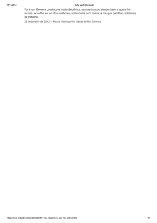 13/11/2014 Editar perfil | LinkedIn 
Rui é um Gerente com foco e muito detalhista, sempre buscou atender bem a quem lhe 
recorre, acredito ser um dos melhores profissionais com quem já tive que partilhar problemas 
de trabalho. 
28 de janeiro de 2012 — Paulo Henrique foi cliente de Rui Silveira 
https://www.linkedin.com/profile/edit?trk=nav_responsive_sub_nav_edit_profile 4/4 
