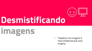 Desmistificando
imagens
▪ Trabalhar com imagens é
mais simples do que você
imagina.
 