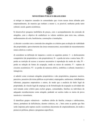 MINISTÉRIO PÚBLICO BRASILEIRO
1
0
a) mitigar os impactos causados às comunidades que vivem nessas áreas afetadas pelo
empreendimento, de maneira que tenham a menor e, se possível, nenhuma perda tanto
cultural, social, quanto econômica;
b) desenvolver pesquisa imobiliária de preços, com o acompanhamento da comissão de
atingidos, com o objetivo de estabelecer os valores unitários para terra nua, culturas,
melhoramentos de solo, benfeitorias, construções e instalações;
c) discutir e acordar com a comissão dos atingidos os critérios para avaliação da viabilidade
das propriedades, aproveitamento das áreas remanescentes, necessidade de reassentamentos
rurais coletivos e outros;
d) considerar na definição de impactos a serem os seguintes pontos: I - o deslocamento
compulsório (de proprietários e não proprietários); II - a perda da terra e outros bens; III -
perda ou restrição de acesso a recursos necessários à reprodução do modo de vida; IV -
perda ou redução de fontes de ocupação, renda ou meios de sustento; V - ruptura de
circuitos econômicos; VI - as perdas de natureza afetiva, simbólica e cultural, imateriais e
intangíveis;
e) admitir como eventuais atingidos proprietários e não proprietários, pequenos meeiros,
parceiros, posseiros (de terras públicas ou privadas), empregados, autônomos, trabalhadores
informais, pequenos empresários e outros, de modo que a ausência de título legal de
propriedade, de vínculo legal de emprego ou de formalização da ocupação ou atividade não
será tomada como critério para excluir grupos, comunidades, famílias ou indivíduos do
adequado reconhecimento como atingido, podendo ser aceitos todos os meios de prova
razoáveis e verossímeis;
f) identificar grupos vulneráveis – mulheres chefes de família, crianças e adolescentes,
idosos, portadores de deficiências, doentes crônicos, etc -, bem como as perdas que lhes
serão impostas pela ruptura social e econômica decorrente do empreendimento, de modo a
promover políticas, planos e programas específicos;
 