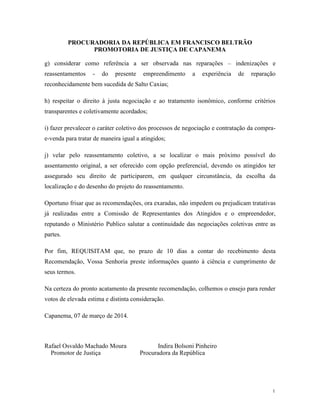 PROCURADORIA DA REPÚBLICA EM FRANCISCO BELTRÃO
PROMOTORIA DE JUSTIÇA DE CAPANEMA
1
1
g) considerar como referência a ser observada nas reparações – indenizações e
reassentamentos - do presente empreendimento a experiência de reparação
reconhecidamente bem sucedida de Salto Caxias;
h) respeitar o direito à justa negociação e ao tratamento isonômico, conforme critérios
transparentes e coletivamente acordados;
i) fazer prevalecer o caráter coletivo dos processos de negociação e contratação da compra-
e-venda para tratar de maneira igual a atingidos;
j) velar pelo reassentamento coletivo, a se localizar o mais próximo possível do
assentamento original, a ser oferecido com opção preferencial, devendo os atingidos ter
assegurado seu direito de participarem, em qualquer circunstância, da escolha da
localização e do desenho do projeto do reassentamento.
Oportuno frisar que as recomendações, ora exaradas, não impedem ou prejudicam tratativas
já realizadas entre a Comissão de Representantes dos Atingidos e o empreendedor,
reputando o Ministério Publico salutar a continuidade das negociações coletivas entre as
partes.
Por fim, REQUISITAM que, no prazo de 10 dias a contar do recebimento desta
Recomendação, Vossa Senhoria preste informações quanto à ciência e cumprimento de
seus termos.
Na certeza do pronto acatamento da presente recomendação, colhemos o ensejo para render
votos de elevada estima e distinta consideração.
Capanema, 07 de março de 2014.
Rafael Osvaldo Machado Moura Indira Bolsoni Pinheiro
Promotor de Justiça Procuradora da República
 