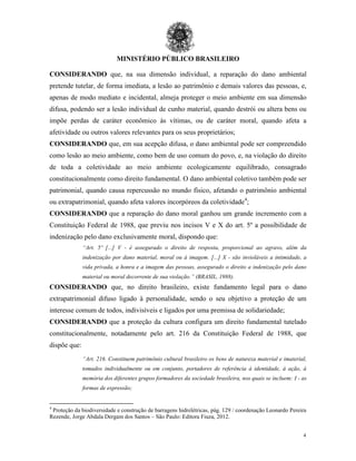 MINISTÉRIO PÚBLICO BRASILEIRO
4
CONSIDERANDO que, na sua dimensão individual, a reparação do dano ambiental
pretende tutelar, de forma imediata, a lesão ao patrimônio e demais valores das pessoas, e,
apenas de modo mediato e incidental, almeja proteger o meio ambiente em sua dimensão
difusa, podendo ser a lesão individual de cunho material, quando destrói ou altera bens ou
impõe perdas de caráter econômico às vítimas, ou de caráter moral, quando afeta a
afetividade ou outros valores relevantes para os seus proprietários;
CONSIDERANDO que, em sua acepção difusa, o dano ambiental pode ser compreendido
como lesão ao meio ambiente, como bem de uso comum do povo, e, na violação do direito
de toda a coletividade ao meio ambiente ecologicamente equilibrado, consagrado
constitucionalmente como direito fundamental. O dano ambiental coletivo também pode ser
patrimonial, quando causa repercussão no mundo físico, afetando o patrimônio ambiental
ou extrapatrimonial, quando afeta valores incorpóreos da coletividade4
;
CONSIDERANDO que a reparação do dano moral ganhou um grande incremento com a
Constituição Federal de 1988, que previu nos incisos V e X do art. 5º a possibilidade de
indenização pelo dano exclusivamente moral, dispondo que:
“Art. 5º [...] V - é assegurado o direito de resposta, proporcional ao agravo, além da
indenização por dano material, moral ou à imagem. [...] X - são invioláveis a intimidade, a
vida privada, a honra e a imagem das pessoas, assegurado o direito a indenização pelo dano
material ou moral decorrente de sua violação.” (BRASIL, 1988).
CONSIDERANDO que, no direito brasileiro, existe fundamento legal para o dano
extrapatrimonial difuso ligado à personalidade, sendo o seu objetivo a proteção de um
interesse comum de todos, indivisíveis e ligados por uma premissa de solidariedade;
CONSIDERANDO que a proteção da cultura configura um direito fundamental tutelado
constitucionalmente, notadamente pelo art. 216 da Constituição Federal de 1988, que
dispõe que:
“Art. 216. Constituem patrimônio cultural brasileiro os bens de natureza material e imaterial,
tomados individualmente ou em conjunto, portadores de referência à identidade, à ação, à
memória dos diferentes grupos formadores da sociedade brasileira, nos quais se incluem: I - as
formas de expressão;
4
Proteção da biodiversidade e construção de barragens hidrelétricas, pág. 129 / coordenação Leonardo Pereira
Rezende, Jorge Abdala Dergam dos Santos – São Paulo: Editora Fiuza, 2012.
 