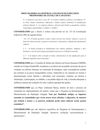 PROCURADORIA DA REPÚBLICA EM FRANCISCO BELTRÃO
PROMOTORIA DE JUSTIÇA DE CAPANEMA
5
II - os modos de criar, fazer e viver; III - as criações científicas, artísticas e tecnológicas; IV -
as obras, objetos, documentos, edificações e demais espaços destinados às manifestações
artístico-culturais; V - os conjuntos urbanos e sítios de valor histórico, paisagístico, artístico,
arqueológico, paleontológico, ecológico e científico.”
CONSIDERANDO que o direito à cultura está previsto no art. 215 da Constituição
Federal de 1988, da seguinte forma:
“Art. 215. O Estado garantirá a todos o pleno exercício dos direitos culturais e acesso às
fontes da cultura nacional, e apoiará e incentivará a valorização e a difusão das manifestações
culturais.
§ 1º - O Estado protegerá as manifestações das culturas populares, indígenas e afro-
brasileiras, e das de outros grupos participantes do processo civilizatório nacional.
§ 2º - A lei disporá sobre a fixação de datas comemorativas de alta significação para os
diferentes segmentos étnicos nacionais.”
CONSIDERANDO que o Conselho de Defesa dos Direitos da Pessoa Humana (CDDPH),
reunido em Campo Grande/MS, reconheceu a existência de um padrão recorrente de graves
violações aos direitos humanos na construção de barragens, cujas conseqüências acabam
por acentuar as já graves desigualdades sociais, traduzindo-se em situações de miséria e
desestruturação social, familiar e individual, com recorrentes violações aos direitos à
informação, à participação, ao trabalho, a um padrão digno de vida, à moradia adequada, à
melhoria contínua das condições de vida e à plena reparação das perdas;
CONSIDERANDO que, no Plano Ambiental Básico, diretriz de todo o processo de
construção do empreendimento em análise, consta que o Programa de Remanejamento e
Monitoramento da População Atingida “tem por finalidade mitigar os impactos
causados às comunidades que vivem nessas áreas afetadas e adjacentes, de maneira
que tenham a menor e, se possível, nenhuma perda tanto cultural, social, quanto
econômica”;
CONSIDERANDO que são objetivos específicos do Programa de Remanejamento e
Monitoramento da População Atingida “promover avaliações socioeconômicas e
patrimoniais”;
 