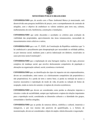 MINISTÉRIO PÚBLICO BRASILEIRO
6
CONSIDERANDO que, de acordo com o Plano Ambiental Básico já mencionado, será
desenvolvida uma pesquisa imobiliária de preços, com o acompanhamento da comissão de
atingidos, com o objetivo de estabelecer os valores unitários para terra nua, culturas,
melhoramentos de solo, benfeitorias, construções e instalações;
CONSIDERANDO que serão discutidos e acordados os critérios para avaliação da
viabilidade das propriedades, aproveitamento das áreas remanescentes, necessidade de
reassentamentos rurais coletivos e outros;
CONSIDERANDO que o art. 5º, XXIV, da Constituição da República estabelece que “a
lei estabelecerá o procedimento para desapropriação por necessidade ou utilidade pública,
ou por interesse social, mediante justa e prévia indenização em dinheiro, ressalvados os
casos previstos nesta Constituição”;
CONSIDERANDO que a implantação de uma barragem implica, via de regra, processo
complexo de mudança social, que envolve deslocamento compulsório de população e
alterações na organização cultural, social, econômica e territorial;
CONSIDERANDO que, na identificação dos tipos de impactos em tais empreendimentos,
devem ser considerados, entre outros: a) o deslocamento compulsório (de proprietários e
não proprietários); b) a perda da terra e outros bens; c) perda ou restrição de acesso a
recursos necessários à reprodução do modo de vida; d) perda ou redução de fontes de
ocupação, renda ou meios de sustento; e) ruptura de circuitos econômicos;
CONSIDERANDO que devem ser consideradas como perdas as alterações impostas a
circuitos e redes de sociabilidade, sempre que implicarem a ruptura de relações importantes
para a reprodução social, consideradas as dimensões culturais e a identidade dos grupos,
comunidades e famílias atingidas;
CONSIDERANDO que as perdas de natureza afetiva, simbólica e cultural, imateriais e
intangíveis, e por isso mesmo não passíveis de quantificação, e, a fortiori, de
monetarização, devem ser consideradas e objeto de ampla e aberta discussão e negociação;
 