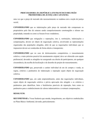 PROCURADORIA DA REPÚBLICA EM FRANCISCO BELTRÃO
PROMOTORIA DE JUSTIÇA DE CAPANEMA
9
uma vez que o preço de mercado não necessariamente se coaduna com a noção de justiça
social;
CONSIDERANDO que as indenizações pelo preço de mercado não compensam os
proprietários pelo fato de estarem sendo compulsoriamente constrangidos a alienar sua
propriedade, tratando-os como se fossem livres vendedores;
CONSIDERANDO que mitigações e reparações, isto é, restituições, indenizações e
compensações, devem ser objeto de negociação coletiva, envolvendo as representações
organizadas das populações atingidas, além de que as negociações individuais que se
impuserem devem ser conduzidas de forma aberta e transparente;
CONSIDERANDO que no caso de deslocamentos compulsórios, o reassentamento
coletivo, o mais próximo possível do assentamento original, deve ser oferecido com opção
preferencial, devendo os atingidos ter assegurado seu direito de participarem, em qualquer
circunstância, da escolha da localização e do desenho do projeto do reassentamento;
CONSIDERANDO que, preservado o caráter individual do ato de compra e venda, as
regras, critérios e parâmetros de indenização e reparação sejam objeto de negociação
coletiva;
CONSIDERANDO que, em cada empreendimento, antes das negociações individuais,
sejam objeto de negociação coletiva e prévia aprovação dos atingido s os critérios e
parâmetros para identificar, bens e benfeitorias passíveis de reparação, bem como os
parâmetros para o estabelecimento de valores indenizatórios e eventuais compensações;
RESOLVEM:
RECOMENDAR a Vossa Senhoria que atenda, integralmente, aos objetivos estabelecidos
no Plano Básico Ambiental, devendo, particularmente:
 
