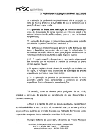 2ª PROMOTORIA DE JUSTIÇA DA COMARCA DE XANXERÊ 
IV - definição de parâmetros de parcelamento, uso e ocupação do 
solo, de modo a promover a diversidade de usos e contribuir para a 
geração de emprego e renda; 
V - a previsão de áreas para habitação de interesse social por 
meio da demarcação de zonas especiais de interesse social e de 
outros instrumentos de política urbana, quando o uso habitacional 
for permitido; 
VI - definição de diretrizes e instrumentos específicos para proteção 
ambiental e do patrimônio histórico e cultural; e 
VII - definição de mecanismos para garantir a justa distribuição dos 
ônus e benefícios decorrentes do processo de urbanização do 
território de expansão urbana e a recuperação para a coletividade da 
valorização imobiliária resultante da ação do poder público. 
§ 1º O projeto específico de que trata o caput deste artigo deverá 
ser instituído por lei municipal e atender às diretrizes do plano 
diretor, quando houver. 
§ 2º Quando o plano diretor contemplar as exigências estabelecidas 
no caput, o Município ficará dispensado da elaboração do projeto 
específico de que trata o caput deste artigo. 
§ 3º A aprovação de projetos de parcelamento do solo no novo 
perímetro urbano ficará condicionada à existência do projeto 
específico e deverá obedecer às suas disposições. 
Tal omissão, como se observa pelos parágrafos do art. 42-B, 
impedirá a aprovação de projetos de parcelamento do solo (loteamentos e 
desmembramentos). 
A Uxam e a Agenda 21, além de cidadão particular, representaram 
ao Ministério Público acerca dos fatos, informando inclusive que a maior gravidade 
se concentra na ausência de previsão de áreas para habitação de interesse social, 
o que coloca em grave risco a ordenação urbanística do Município. 
O próprio Estatuto da Cidade (art. 52) comina ao Prefeito Municipal 
Promotoria de Justiça da Comarca de Xanxerê – Santa Catarina 
Rua Victor Konder, 898, Xanxerê - CEP 89820-000 
xanxere02pj@mpsc.mp.br - 49 3441-7105 - ESS 
 