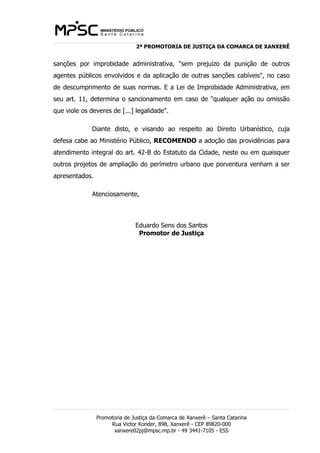 2ª PROMOTORIA DE JUSTIÇA DA COMARCA DE XANXERÊ 
sanções por improbidade administrativa, "sem prejuízo da punição de outros 
agentes públicos envolvidos e da aplicação de outras sanções cabíveis", no caso 
de descumprimento de suas normas. E a Lei de Improbidade Administrativa, em 
seu art. 11, determina o sancionamento em caso de "qualquer ação ou omissão 
que viole os deveres de [...] legalidade". 
Diante disto, e visando ao respeito ao Direito Urbanístico, cuja 
defesa cabe ao Ministério Público, RECOMENDO a adoção das providências para 
atendimento integral do art. 42-B do Estatuto da Cidade, neste ou em quaisquer 
outros projetos de ampliação do perímetro urbano que porventura venham a ser 
apresentados. 
Atenciosamente, 
Eduardo Sens dos Santos 
Promotor de Justiça 
Promotoria de Justiça da Comarca de Xanxerê – Santa Catarina 
Rua Victor Konder, 898, Xanxerê - CEP 89820-000 
xanxere02pj@mpsc.mp.br - 49 3441-7105 - ESS 
 