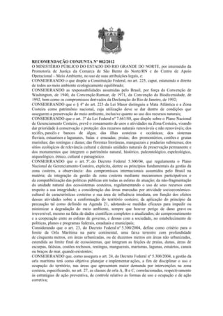 RECOMENDAÇÃO CONJUNTA Nº 002/2012
O MINISTÉRIO PÚBLICO DO ESTADO DO RIO GRANDE DO NORTE, por intermédio da
Promotoria de Justiça da Comarca de São Bento do Norte/RN e do Centro de Apoio
Operacional – Meio Ambiente, no uso de suas atribuições legais, e:
CONSIDERANDO o que dispõe a Constituição Federal, no art. 225, caput, estatuindo o direito
de todos ao meio ambiente ecologicamente equilibrado;
CONSIDERANDO as responsabilidades assumidas pelo Brasil, por força da Convenção de
Washington, de 1940, da Convenção Ramsar, de 1971, da Convenção da Biodiversidade, de
1992, bem como os compromissos derivados da Declaração do Rio de Janeiro, de 1992;
CONSIDERANDO que o § 4º do art. 225 da Lei Maior distinguiu a Mata Atlântica e a Zona
Costeira como patrimônio nacional, cuja utilização deve se dar dentro de condições que
assegurem a preservação do meio ambiente, inclusive quanto ao uso dos recursos naturais;
CONSIDERANDO que o art. 3º da Lei Federal nº 7.661/88, que dispõe sobre o Plano Nacional
de Gerenciamento Costeiro, prevê o zoneamento de usos e atividades na Zona Costeira, visando
dar prioridade à conservação e proteção: dos recursos naturais renováveis e não renováveis; dos
recifes, parcéis e bancos de algas; das ilhas costeiras e oceânicas; dos sistemas
fluviais, estuarinos e lagunares, baías e enseadas; praias; dos promontórios, costões e grutas
marinhas; das restingas e dunas; das florestas litorâneas, manguezais e pradarias submersas; dos
sítios ecológicos de relevância cultural e demais unidades naturais de preservação permanente e
dos monumentos que integrem o patrimônio natural, histórico, paleontológico, espeleológico,
arqueológico, étnico, cultural e paisagístico.
CONSIDERANDO que o art. 5º, do Decreto Federal 5.300/04, que regulamenta o Plano
Nacional de Gerenciamento Costeiro, explicita, dentre os princípios fundamentais da gestão da
zona costeira, a observância: dos compromissos internacionais assumidos pelo Brasil na
matéria; da integração da gestão da zona costeira mediante mecanismos participativos e
da compatibilização das políticas públicas em todas as esferas de atuação; da não-fragmentação
da unidade natural dos ecossistemas costeiros, regulamentando o uso de seus recursos com
respeito a sua integridade; a consideração das áreas marcadas por atividade socioeconômico-
cultural de características costeiras e sua área de influência imediata, em função dos efeitos
dessas atividades sobre a conformação do território costeiro; da aplicação do princípio da
precaução tal como definido na Agenda 21, adotando-se medidas eficazes para impedir ou
minimizar a degradação do meio ambiente, sempre que houver perigo de dano grave ou
irreversível, mesmo na falta de dados científicos completos e atualizados; do comprometimento
e a cooperação entre as esferas de governo, e dessas com a sociedade, no estabelecimento de
políticas, planos e programas federais, estaduais e municipais;
Considerando que o art. 23, do Decreto Federal nº 5.300/2004, define como critério para o
limite da Orla Marítima na parte continental, uma faixa terrestre com profundidade
de cinquenta metros, em áreas urbanizadas, ou de duzentos metros em áreas não urbanizadas,
estendida ao limite final de ecossistemas, que integram as feições de praias, dunas, áreas de
escarpas, falésias, costões rochosos, restingas, manguezais, marismas, lagunas, estuários, canais
ou braços de mar, quando existentes;
CONSIDERANDO que, como assegura o art. 24, do Decreto Federal nº 5.300/2004, a gestão da
orla marítima terá como objetivo planejar e implementar ações, a fim de disciplinar o uso e
ocupação do território, nas áreas que apresentem maior demanda por intervenções na zona
costeira, especificando, no art. 27, as classes de orla A, B e C, correlacionadas, respectivamente
às estratégias de ação preventiva, de controle relativo às formas de uso e ocupação e de ação
corretiva;
 