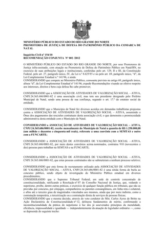 MINISTÉRIO PÚBLICO DO ESTADO DO RIO GRANDE DO NORTE
PROMOTORIA DE JUSTIÇA DE DEFESA DO PATRIMÔNIO PÚBLICO DA COMARCA DE
NATAL

Inquérito Civil nº 154/10
RECOMENDAÇÃO CONJUNTA Nº 001 /2012

O MINISTÉRIO PÚBLICO DO ESTADO DO RIO GRANDE DO NORTE, por seus Promotores de
Justiça infra-assinado, com atuação na Promotoria de Defesa do Patrimônio Público em Natal/RN, no
exercício de suas atribuições legais e institucionais, conferidas pelo art. 129, II e III, da Constituição
Federal, pelo art. 27, parágrafo único, IV, da Lei n.º 8.625/93 e no pelo art. 69, parágrafo único, “d”, da
Lei Complementar Estadual n.º 141/96, e ainda
CONSIDERANDO que compete ao Ministério Público, consoante previsto no artigo 69, parágrafo único,
alínea “d”, da Lei Complementar Estadual nº 141/96, expedir Recomendações visando ao efetivo respeito
aos interesses, direitos e bens cuja defesa lhe cabe promover;

CONSIDERANDO que a ASSOCIAÇÃO DE ATIVIDADES DE VALORIZAÇÃO SOCIAL – ATIVA,
CNPJ 24.365.686/0001-82 é uma associação civil, mas tem seu presidente designado pelo Prefeito
Municipal de Natal, sendo uma pessoa de sua confiança, segundo o art. 17.º do estatuto social da
entidade;

CONSIDERANDO que o Município de Natal fez diversos acordos em demandas trabalhistas propostas
contra a ASSOCIAÇÃO DE ATIVIDADES DE VALORIZAÇÃO SOCIAL – ATIVA, assumindo o
Ônus dos pagamentos das rescisões contratuais desta associação civil, o que demonstra a promiscuidade
administrativa desta entidade com o Município de Natal;

CONSIDERANDO a ASSOCIAÇÃO DE ATIVIDADES DE VALORIZAÇÃO SOCIAL – ATIVA,
CNPJ 24.365.686/0001-82, recebe mensalmente do Município de Natal a quantia de R$ 1.250.000,00
(um milhão e duzentos e cinquenta mil reais), referente a uma convênio com a SEMTAS e outro
com a FUNCARTE;

CONSIDERANDO a ASSOCIAÇÃO DE ATIVIDADES DE VALORIZAÇÃO SOCIAL – ATIVA,
CNPJ 24.365.686/0001-82, por meio destes convênios acima nominados, contratou 910 (novecentos e
dez) pessoas para trabalhar na SEMTAS e na FUNCARTE;


CONSIDERANDO a ASSOCIAÇÃO DE ATIVIDADES DE VALORIZAÇÃO SOCIAL – ATIVA,
CNPJ 24.365.686/0001-82, que estas pessoas contratados não se submeteram a nenhum processo seletivo;

CONSIDERANDO que esta forma de recrutamento utilizado pela ASSOCIAÇÃO DE ATIVIDADES
DE VALORIZAÇÃO SOCIAL – ATIVA, CNPJ 24.365.686/0001-82 é uma nítida forma de burla ao
concurso público, sendo objeto de investigação do Ministério Público estadual em diversos
procedimentos;
CONSIDERANDO que o Supremo Tribunal Federal, em sede de controle concentrado de
constitucionalidade, ratificando a Resolução nº 07 do Conselho Nacional de Justiça, que, vedando o
nepotismo, proíbe, dentre outras práticas, o exercício de qualquer função pública em tribunais, que não as
providas por concurso, por cônjuges, companheiros ou parentes consangüíneos, em linha reta e colateral,
e afins até o terceiro grau de magistrados vinculados aos mesmos, ainda que por meio indireto, como a
contratação temporária, a terceirização ou a contratação direta de serviços de pessoas físicas;
CONSIDERANDO que a mesma decisão, através do voto condutor do Min. Carlos Ayres de Britto na
Ação Declaratória de Constitucionalidade nº 12, delineou fundamentos de mérito, confirmando a
inconstitucionalidade da prática do nepotismo à luz dos já asseverados princípios da moralidade,
eficiência, impessoalidade e igualdade — independentemente da atuação do legislador ordinário —, como
se depreende do seguinte trecho:
 