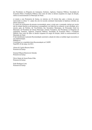 dos Presidentes ou Dirigentes de Autarquias, Institutos, Agências, Empresas Públicas, Sociedades de
Economia Mista e Fundações Públicas, bem como de todos os demais ocupantes de cargos de direção,
chefia ou assessoramento no Município de Natal ;

e) remeta a esta Promotoria de Justiça, no máximo em 30 (trinta) dias após o término do prazo
mencionado na alínea “a”, cópias dos atos de rescisão contratual relacionadas às hipóteses referidas nas
alíneas anteriores;
f) a partir do recebimento da presente recomendação, passe a exigir que o contratado, declare por escrito
não ter relação familiar ou de parentesco consangüíneo, em linha reta ou colateral, ou por afinidade, até o
terceiro grau, do Prefeito, do Vice-Prefeito, dos Secretários Municipais, do Procurador Geral do
Município, do Presidente da Câmara Municipal e demais Vereadores, dos Presidentes ou Dirigentes de
Autarquias, Institutos, Agências, Empresas Públicas, Sociedades de Economia Mista e Fundações
Públicas, bem como de todos os demais ocupantes de cargos de direção, chefia ou assessoramento no
Município de Natal.
O não atendimento à presente Recomendação acarretará a adoção de todas as medidas legais necessárias à
sua implementação.
Publique-se.
Comunique-se a expedição desta Recomendação ao CAOPP.
Natal/RN, 02 de março de 2012.

Afonso de Ligório Bezerra Júnior
Promotor de Justiça

Emanuel Dhayan Bezerra de Almeida
Promotor de Justiça

Flávio Sérgio de Souza Pontes Filho
Promotor de Justiça

Eudo Rodrigues Leite
Promotor de Justiça
 