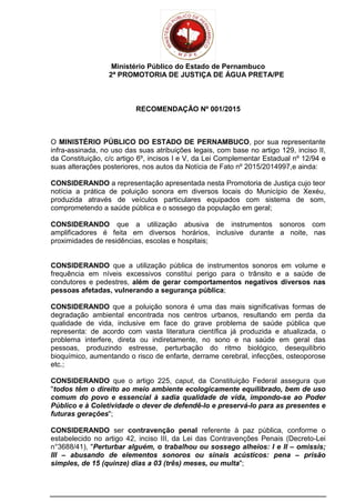 Ministério Público do Estado de Pernambuco
2ª PROMOTORIA DE JUSTIÇA DE ÁGUA PRETA/PE
RECOMENDAÇÃO Nº 001/2015
O MINISTÉRIO PÚBLICO DO ESTADO DE PERNAMBUCO, por sua representante
infra-assinada, no uso das suas atribuições legais, com base no artigo 129, inciso II,
da Constituição, c/c artigo 6º, incisos I e V, da Lei Complementar Estadual nº 12/94 e
suas alterações posteriores, nos autos da Notícia de Fato nº 2015/2014997,e ainda:
CONSIDERANDO a representação apresentada nesta Promotoria de Justiça cujo teor
notícia a prática de poluição sonora em diversos locais do Município de Xexéu,
produzida através de veículos particulares equipados com sistema de som,
comprometendo a saúde pública e o sossego da população em geral;
CONSIDERANDO que a utilização abusiva de instrumentos sonoros com
amplificadores é feita em diversos horários, inclusive durante a noite, nas
proximidades de residências, escolas e hospitais;
CONSIDERANDO que a utilização pública de instrumentos sonoros em volume e
frequência em níveis excessivos constitui perigo para o trânsito e a saúde de
condutores e pedestres, além de gerar comportamentos negativos diversos nas
pessoas afetadas, vulnerando a segurança pública;
CONSIDERANDO que a poluição sonora é uma das mais significativas formas de
degradação ambiental encontrada nos centros urbanos, resultando em perda da
qualidade de vida, inclusive em face do grave problema de saúde pública que
representa: de acordo com vasta literatura científica já produzida e atualizada, o
problema interfere, direta ou indiretamente, no sono e na saúde em geral das
pessoas, produzindo estresse, perturbação do ritmo biológico, desequilíbrio
bioquímico, aumentando o risco de enfarte, derrame cerebral, infecções, osteoporose
etc.;
CONSIDERANDO que o artigo 225, caput, da Constituição Federal assegura que
"todos têm o direito ao meio ambiente ecologicamente equilibrado, bem de uso
comum do povo e essencial à sadia qualidade de vida, impondo-se ao Poder
Público e à Coletividade o dever de defendê-lo e preservá-lo para as presentes e
futuras gerações";
CONSIDERANDO ser contravenção penal referente à paz pública, conforme o
estabelecido no artigo 42, inciso III, da Lei das Contravenções Penais (Decreto-Lei
n°3688/41), "Perturbar alguém, o trabalhou ou sossego alheios: I e II – omissis;
III – abusando de elementos sonoros ou sinais acústicos: pena – prisão
simples, de 15 (quinze) dias a 03 (três) meses, ou multa";
 