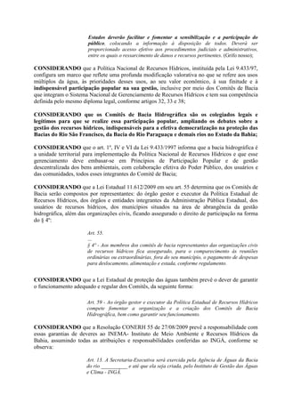 Estados deverão facilitar e fomentar a sensibilização e a participação do
                       público, colocando a informação à disposição de todos. Deverá ser
                       proporcionado acesso efetivo aos procedimentos judiciais e administrativos,
                       entre os quais o ressarcimento de danos e recursos pertinentes. (Grifo nosso);

CONSIDERANDO que a Política Nacional de Recursos Hídricos, instituída pela Lei 9.433/97,
configura um marco que reflete uma profunda modificação valorativa no que se refere aos usos
múltiplos da água, às prioridades desses usos, ao seu valor econômico, à sua finitude e à
indispensável participação popular na sua gestão, inclusive por meio dos Comitês de Bacia
que integram o Sistema Nacional de Gerenciamento de Recursos Hídricos e tem sua competência
definida pelo mesmo diploma legal, conforme artigos 32, 33 e 38;

CONSIDERANDO que os Comitês de Bacia Hidrográfica são os colegiados legais e
legítimos para que se realize essa participação popular, ampliando os debates sobre a
gestão dos recursos hídricos, indispensáveis para a efetiva democratização na proteção das
Bacias do Rio São Francisco, da Bacia do Rio Paraguaçu e demais rios no Estado da Bahia;

CONSIDERANDO que o art. 1º, IV e VI da Lei 9.433/1997 informa que a bacia hidrográfica é
a unidade territorial para implementação da Política Nacional de Recursos Hídricos e que esse
gerenciamento deve embasar-se em Princípios de Participação Popular e de gestão
descentralizada dos bens ambientais, com colaboração efetiva do Poder Público, dos usuários e
das comunidades, todos esses integrantes do Comitê de Bacia;

CONSIDERANDO que a Lei Estadual 11.612/2009 em seu art. 55 determina que os Comitês de
Bacia serão compostos por representantes: do órgão gestor e executor da Política Estadual de
Recursos Hídricos, dos órgãos e entidades integrantes da Administração Pública Estadual, dos
usuários de recursos hídricos, dos municípios situados na área de abrangência da gestão
hidrográfica, além das organizações civis, ficando assegurado o direito de participação na forma
do § 4º:

                      Art. 55.
                      …
                      § 4º - Aos membros dos comitês de bacia representantes das organizações civis
                      de recursos hídricos fica assegurado, para o comparecimento às reuniões
                      ordinárias ou extraordinárias, fora do seu município, o pagamento de despesas
                      para deslocamento, alimentação e estada, conforme regulamento.


CONSIDERANDO que a Lei Estadual de proteção das águas também prevê o dever de garantir
o funcionamento adequado e regular dos Comitês, da seguinte forma:

                      Art. 59 - Ao órgão gestor e executor da Política Estadual de Recursos Hídricos
                      compete fomentar a organização e a criação dos Comitês de Bacia
                      Hidrográfica, bem como garantir seu funcionamento.

CONSIDERANDO que a Resolução CONERH 55 de 27/08/2009 prevê a responsabilidade com
essas garantias de deveres ao INEMA- Instituto de Meio Ambiente e Recursos Hídricos da
Bahia, assumindo todas as atribuições e responsabilidades conferidas ao INGÁ, conforme se
observa:

                      Art. 13. A Secretaria-Executiva será exercida pela Agência de Águas da Bacia
                      do rio __________ e até que ela seja criada, pelo Instituto de Gestão das Águas
                      e Clima - INGÁ.
 
