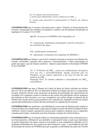Art. 14. Compete à Secretaria-Executiva:
                      I - prestar apoio administrativo, técnico e financeiro ao CBH___;
                      II - prestar apoio operacional ao funcionamento do Plenário, das Câmaras
                      Técnicas;


CONSIDERANDO que os recursos necessários para o apoio e fomento ao funcionamento dos
Comitês e participação dos membros em plenárias e reuniões está devidamente disciplinado na
legislação Lei Estadual 11.612/2009:

                      Art. 34 - Os recursos do FERHBA serão empregados em:
                      ...
                      VI - comunicação, mobilização, participação e controle social para o
                      uso sustentável das águas;
                      ...
                      VIII - fortalecimento institucional;
                      IX - capacitação e treinamento dos integrantes do SEGREH; e

CONSIDERANDO que durante o ano de 2011 somente ocorreram no máximo uma Plenária dos
Comitês constituídos, causando sérios prejuízos à descentralização e efetiva participação na
gestão das águas e que tal situação contraria o disposto expressamente na Resolução CONERH
55 de 27/08/2009

                      Art. 17. O Plenário do CBH__ reunir-se-á, ordinariamente, 04 (quatro)
                      vezes por ano, e extraordinariamente, quando convocado pelo seu
                      Presidente, ou por número equivalente a um terço do total dos seus
                      membros do CBH__.
                      Parágrafo Único. As reuniões ordinárias e extraordinárias do CBH__
                      serão públicas.


CONSIDERANDO que para a Plenária do Comitê de Bacia do Salitre realizada nos últimos
dias 03 e 04 de novembro de 2011 no Município de Morro do Chapéu não houve o cumprimento
do apoio financeiro devido como mecanismo de garantia de participação dos representantes da
sociedade civil e pequenos usuários constatou-se que muitos dos participantes desses segmentos
não puderam se fazer presentes, ou os que conseguiram com esforço chegar ao primeiro dia da
Plenária não tiveram recursos para permanecer até o segundo dia, resultando em falta do mínimo
quorum para deliberações e demais decisões pertinentes no segundo dia do encontro;

CONSIDERANDO que atualmente a possibilidade de convocação de Plenárias pelo respectivo
Comitê de Bacia fica condicionado a aprovação do Órgão Executor da Política Estadual de Meio
Ambiente, inclusive quanto a garantia de recursos para a logística e despesas com os segmentos
custeados pelo Estado, ocasionando uma forte limitação a atuação do Comitê de Bacia;

CONSIDERANDO que tal situação poderá ser solucionada garantindo maior autonomia para o
seu funcionamento e definição do seu calendário e realização de todas as ações que implementa
na gestão democrática das águas, inclusive exercitando as suas competências definidas em lei,
atualmente dificultadas por essa ausência de apoio financeiro, surge a necessidade de previsão
da destinação de recursos do FERHBA para que se garanta a continuidade das ações dos Comitês
 