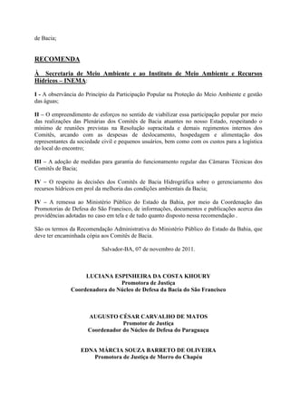 de Bacia;


RECOMENDA

À Secretaria de Meio Ambiente e ao Instituto de Meio Ambiente e Recursos
Hídricos – INEMA:

I - A observância do Princípio da Participação Popular na Proteção do Meio Ambiente e gestão
das águas;

II – O empreendimento de esforços no sentido de viabilizar essa participação popular por meio
das realizações das Plenárias dos Comitês de Bacia atuantes no nosso Estado, respeitando o
mínimo de reuniões previstas na Resolução supracitada e demais regimentos internos dos
Comitês, arcando com as despesas de deslocamento, hospedagem e alimentação dos
representantes da sociedade civil e pequenos usuários, bem como com os custos para a logística
do local do encontro;

III – A adoção de medidas para garantia do funcionamento regular das Câmaras Técnicas dos
Comitês de Bacia;

IV – O respeito às decisões dos Comitês de Bacia Hidrográfica sobre o gerenciamento dos
recursos hídricos em prol da melhoria das condições ambientais da Bacia;

IV – A remessa ao Ministério Público do Estado da Bahia, por meio da Coordenação das
Promotorias de Defesa do São Francisco, de informações, documentos e publicações acerca das
providências adotadas no caso em tela e de tudo quanto disposto nessa recomendação .

São os termos da Recomendação Administrativa do Ministério Público do Estado da Bahia, que
deve ter encaminhada cópia aos Comitês de Bacia.

                           Salvador-BA, 07 de novembro de 2011.



                    LUCIANA ESPINHEIRA DA COSTA KHOURY
                                Promotora de Justiça
               Coordenadora do Núcleo de Defesa da Bacia do São Francisco



                      AUGUSTO CÉSAR CARVALHO DE MATOS
                                  Promotor de Justiça
                      Coordenador do Núcleo de Defesa do Paraguaçu


                   EDNA MÁRCIA SOUZA BARRETO DE OLIVEIRA
                      Promotora de Justiça de Morro do Chapéu
 