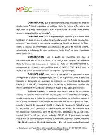 EstedocumentoécópiadooriginalassinadodigitalmenteporLUIZFERNANDOGOESULYSSEA.Paraconferirooriginal,acesseositehttp://www.mpsc.mp.br,informeoprocesso06.2017.00003916-2e
ocódigoCFF2AD.
fls. 15
Promotoria Regional do Meio Ambiente
9ª Promotoria de Justiça de Criciúma
Av. Santos Dumont, s/n, 2º andar, Fórum da Comarca de Criciúma, Milanesi, Criciúma-SC - CEP 88804-500 Telefone:
(48) 3431-5368, E-mail: Criciuma09PJ@mp.sc.gov.br
CONSIDERANDO que a Representação ainda relata que na área do
citado imóvel "possui vegetação em estágio médio de regeneração natural, ou
seja, área de grande valor ecológico, com biodiversidade de fauna e flora, sendo
que deve ser protegido e conservado";
CONSIDERANDO que a Representação sustenta que o imóvel está
localizado em área em que o índice de aproveitamento é de 2 (dois) pavimentos,
entretanto, aponta que “a funcionária da prefeitura, fiscal Lara Thomaz da Silva,
inseriu a caneta, as infromações de ampliação da Zona do referido terreno,
autorizando a instalação de mais pavimentos nesta área”, ou seja, classificou
como sendo ZR-3;
CONSIDERANDO que a partir do momento em que a
Representação aportou na 9ª Promotoria de Justiça, com atuação na Defesa do
Meio Ambiente, foi instaurado a Notícia de Fato nº 01.2017.00013105-6,
posteriormente convertido no Inquérito Civil nº 06.2017.00003916-2, com o
objetivo de apurar os fatos noticiados no corpo da Representação;
CONSIDERANDO que, segundo se extrai dos documentos que
acompanham a aludida Representação, em 12 de Agosto de 2016, o setor de
Cadastro e Cartografia do Município de Criciúma, por intermédio da Consulta
Prévia (fl. 16 da NF), consignou que o índice de aproveitamento máximo do
imóvel identificado no Cadastro Territorial nº 10335 é de 2 (dois) pavimentos;
CONSIDERANDO, no entanto, que mesmo diante da informação
inserida na Consulta Prévia noticiada no parágrafo anterior desta Recomendação,
dando conta de que o índice de aproveitamento máximo no imóvel em exame é
de 2 (dois) pavimentos, o Município de Criciúma, em 19 de Agosto de 2016,
expediu o Alvará de Licença nº 35660 em favor do Requerente “Villa Farnese
Incorporações Ltda.”, permitindo a construção de "um edifício de alvenaria para
fim residencial multifamiliar, com 11 pavimentos, constituído de 03 subsolos,
medindo 3.452,14 m2, pav. térreo, medindo 1.323,96 m2, 1º pavimento medindo
898,78 m2, 08 pavimentos tipo, medindo 7.057,04 m2, cobertura duplex, medindo
1.529,42 m2, medindo 34,08 m2, totalizando 14.295 m2, denominado Residencial
 