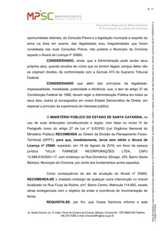 EstedocumentoécópiadooriginalassinadodigitalmenteporLUIZFERNANDOGOESULYSSEA.Paraconferirooriginal,acesseositehttp://www.mpsc.mp.br,informeoprocesso06.2017.00003916-2e
ocódigoCFF2AD.
fls. 17
Promotoria Regional do Meio Ambiente
9ª Promotoria de Justiça de Criciúma
Av. Santos Dumont, s/n, 2º andar, Fórum da Comarca de Criciúma, Milanesi, Criciúma-SC - CEP 88804-500 Telefone:
(48) 3431-5368, E-mail: Criciuma09PJ@mp.sc.gov.br
oportunidades distintas, da Consulta Prévia e a legislação municipal a respeito do
tema na área em exame, das ilegalidades e/ou irregularidades que foram
constatada nas duas Consultas Prévia, não poderia o Município de Criciúma
expedir o Alvará de Licença nº 35660;
CONSIDERANDO, ainda, que a Administração pode anular seus
próprios atos, quando eivados de vícios que os tornem ilegais, porque deles não
se originam direitos, de conformidade com a Súmula 473 do Supremo Tribunal
Federal;
CONSIDERANDO que além dos princípios da legalidade,
impessoalidade, moralidade, publicidade e eficiência, que, a teor do artigo 37 da
Constituição Federal de 1988, devem reger a Administração Pública em todos os
seus atos, outros já consagrados em nosso Estado Democrático de Direito, em
especial o princípio da supremacia do interesse público;
O MINISTÉRIO PÚBLICO DO ESTADO DE SANTA CATARINA, no
uso de suas atribuições constitucionais e legais, com base no inciso IV do
Parágrafo único do artigo 27 da Lei nº 8.625/93 (Lei Orgânica Nacional do
Ministério Público) RECOMENDA ao Diretor da Divisão de Planejamento Físico-
Territorial (DPFT), para que, imediatamente, torne sem efeito o Alvará de
Licença nº 35660, expedido, em 19 de Agosto de 2016, em favor da pessoa
jurídica “VILLA FARNESE INCORPORAÇÕES LTDA., CNPJ
13.988.816/0001-17, com endereço na Rua Domênico Sônego, 255, Bairro Santa
Bárbara, Município de Criciúma, por conta dos fundamentos acima expostos.
Como consequência do ato de anulação do Alvará nº 35660,
RECOMENDA-SE o imediato embargo de qualquer outra intervenção no imóvel
localizado na Rua Fiuza da Rocha, s/nº, Bairro Centro, Matricula 114.892, exceto
obras emergenciais com o objetivo de evitar a ocorrência de movimentação de
terras.
REQUISITA-SE, por fim, que Vossa Senhoria informe a esta
 
