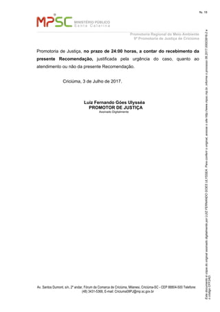 EstedocumentoécópiadooriginalassinadodigitalmenteporLUIZFERNANDOGOESULYSSEA.Paraconferirooriginal,acesseositehttp://www.mpsc.mp.br,informeoprocesso06.2017.00003916-2e
ocódigoCFF2AD.
fls. 18
Promotoria Regional do Meio Ambiente
9ª Promotoria de Justiça de Criciúma
Av. Santos Dumont, s/n, 2º andar, Fórum da Comarca de Criciúma, Milanesi, Criciúma-SC - CEP 88804-500 Telefone:
(48) 3431-5368, E-mail: Criciuma09PJ@mp.sc.gov.br
Promotoria de Justiça, no prazo de 24:00 horas, a contar do recebimento da
presente Recomendação, justificada pela urgência do caso, quanto ao
atendimento ou não da presente Recomendação.
Criciúma, 3 de Julho de 2017.
Luiz Fernando Góes Ulysséa
PROMOTOR DE JUSTIÇA
Assinado Digitalmente
 