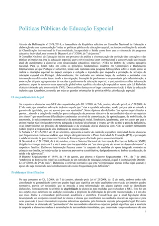 3
Políticas Públicas de Educação Especial
Através da Deliberação nº 2-PL/2014, a Assembleia da República solicitou ao Conselho Nacional de Educação a
elaboração de uma recomendação “sobre as políticas públicas de educação especial, incluindo a utilização do método
de Classificação Internacional da Funcionalidade, Incapacidade e Saúde como base para a elaboração do programa
educativo individual, nos termos do Decreto-Lei nº 3/2008, de 7 de janeiro.”
O Conselho Nacional de Educação iniciou um processo de análise e sistematização da evolução das conceções e das
práticas existentes na área da educação especial, quer a nível nacional quer internacional, e caracterização da situação
atual do atendimento a alunos/as com necessidades educativas especiais (NEE) no âmbito do sistema educativo
nacional. Para tal foram tidos em conta os princípios fundamentais inscritos em Convenções e Declarações
Internacionais de que Portugal é subscritor, tendo sido realizada uma pesquisa bibliográfica sobre o modo como se
realiza a educação especial no espaço europeu e coligida a legislação que enquadra a prestação de serviços de
educação especial em Portugal. Adicionalmente, foi realizado um extenso leque de audições a entidades com
intervenção em diferentes áreas, desde a investigação, formação de professores e responsáveis pela administração, a
associações de pais, agrupamentos de escolas e professores de educação especial, o que permitiu recolher informação
pertinente, capaz de sustentar uma apreciação global sobre a política de educação especial no nosso país (cf. Relatório
técnico elaborado pela assessoria do CNE). Desta análise destaca-se o largo consenso em relação à ideia de educação
inclusiva que é, também, assumida em todas as grandes orientações da política pública de educação especial.
O enquadramento legal
As respostas a alunos/as com NEE são enquadradas pelo DL 3/2008, de 7 de janeiro, alterado pela Lei nº 21/2008, de
12 de maio, que considera educação inclusiva aquela que “visa a equidade educativa, sendo que por esta se entende a
garantia de igualdade, quer no acesso quer nos resultados”. Neste diploma são definidos “os apoios especializados a
prestar…visando a criação de condições para a adequação do processo educativo às necessidades educativas especiais
dos alunos” que manifestem dificuldades continuadas ao nível da comunicação, de aprendizagem, da mobilidade, da
autonomia, do relacionamento interpessoal e da participação social. Estabelece, igualmente, que nos casos em que o
ensino regular não consiga dar resposta adequada à inclusão de crianças e jovens, devido ao tipo e grau de deficiência,
os/as intervenientes no processo de referenciação e de avaliação dos/as alunos/as com NEE de caráter permanente
podem propor a frequência de uma instituição de ensino especial.
A Portaria n.º 275-A/2012, de 11 de setembro, apresenta a matriz do currículo específico individual dos/as alunos/as
que frequentam o ensino secundário, que integra obrigatoriamente o Plano Individual de Transição (PIT), e pressupõe
o estabelecimento de parcerias com Centros de Recursos para a Inclusão para a sua concretização.
O Decreto-Lei nº 281/2009, de 6 de outubro, criou o Sistema Nacional de Intervenção Precoce na Infância (SNIPI)
dirigido às crianças entre os 0 e os 6 anos com incapacidades ou “em risco grave de atraso de desenvolvimento” e
respetivas famílias. Define-se Intervenção Precoce como “o conjunto de medidas de apoio integrado centrado na
criança e na família, incluindo ações de natureza preventiva e reabilitativa, designadamente no âmbito da educação, da
saúde e da ação social”.
O Decreto Regulamentar nº 19/98, de 14 de agosto, que alterou o Decreto Regulamentar 14/81, de 7 de abril,
“estabelece as disposições relativas à atribuição de um subsídio de educação especial, o qual é instituído pelo Decreto-
Lei nº170/80, de 29 de maio”. Determina o referido normativo que esta “compensação apenas tenha lugar quando o
apoio não seja ministrado no estabelecimento de ensino frequentado pelo deficiente”.
Problemas identificados
No que concerne ao DL 3/2008, de 7 de janeiro, alterado pela Lei nº 21/2008, de 12 de maio, embora tenha sido
considerado na generalidade como um quadro legal que significa um salto qualitativo em relação ao anterior quadro
normativo, parece ser necessário que se proceda a uma reformulação em alguns aspetos onde se identificam
disfunções, nomeadamente no critério de elegibilidade de alunos/as para medidas que respondam a NEE. Este foi um
dos aspetos mais referidos nas audições realizadas a propósito da elaboração da presente recomendação, e é um dos
que mais divide a comunidade profissional, académica e científica. Considera-se que a atual legislação deixa
desamparado um conjunto considerável de alunos e alunas que manifestam necessidades educativas especiais e para
os/as quais não é possível construir respostas educativas ajustadas, pela limitação imposta pelo quadro legal. Por outro
lado, a ênfase na dimensão de “permanência” das necessidades educativas especiais poderá significar que a ausência
de resposta a alunos/as conduza à acumulação de necessidades transitórias, que, carecendo comprovadamente de uma
 