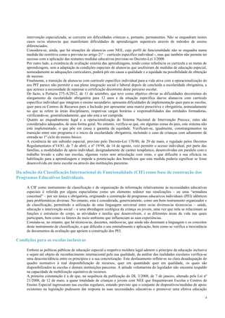 4
intervenção especializada, se converta em dificuldades crónicas e, portanto, permanentes. Não se enquadram nestes
casos os/os alunos/as que manifestam dificuldades de aprendizagem superáveis através de métodos de ensino
diferenciados.
Considera-se, ainda, que há situações de alunos/as com NEE, cujo perfil de funcionalidade não se enquadra numa
medida tão restritiva como a prevista no artigo 21º – currículo específico individual -, mas que também não permite ter
sucesso com a aplicação das restantes medidas educativas previstas no Decreto-Lei 3/2008.
Por outro lado, a existência de avaliação externa das aprendizagens, tendo como referência os curricula e as metas de
aprendizagem, sem a adaptação às condições especiais de alunos/as que usufruíram de medidas de educação especial,
nomeadamente as adequações curriculares, poderá pôr em causa a qualidade e a equidade na possibilidade de obtenção
de sucesso.
Finalmente, a transição de alunos/as com currículo específico individual para a vida ativa com a operacionalização do
seu PIT parece não permitir a sua plena integração social e laboral depois de concluída a escolaridade obrigatória, a
que acresce a necessidade de repensar a certificação decorrente deste percurso escolar.
De facto, a Portaria 275-A/2012, de 11 de setembro, que teve como objetivo obviar as dificuldades decorrentes do
alargamento da escolaridade obrigatória para 12 anos e da situação específica das/os alunas/os com currículo
específico individual que integram o ensino secundário, apresenta dificuldades de implementação quer para as escolas,
quer para os Centros de Recursos para a Inclusão por apresentar uma matriz prescritiva e obrigatória, nomeadamente
no que se refere às áreas disciplinares, respetivas cargas horárias e responsabilidades das entidades formadoras,
verificando-se, generalizadamente, que não está a ser cumprida.
Quanto ao enquadramento legal e a operacionalização do Sistema Nacional de Intervenção Precoce, estes são
considerados adequados, de uma forma geral. No entanto, verifica-se que, em algumas zonas do país, este sistema não
está implementado, o que põe em causa a garantia da equidade. Verificam-se, igualmente, constrangimentos na
transição entre este programa e o início da escolaridade obrigatória, incluindo o caso de crianças com adiamento de
entrada no 1º ciclo do ensino básico.
A existência de um subsídio especial, previsto pelo Decreto-Lei 170/80, de 29 de maio, e regulado pelos Decretos
Regulamentares nº14/81, de 7 de abril, e nº 19/98, de 14 de agosto, veio permitir o acesso individual, por parte das
famílias, a modalidades de apoio individual, designadamente de caráter terapêutico, desenvolvidas em paralelo com o
trabalho levado a cabo nas escolas, algumas vezes sem articulação com estas, o que dificulta a sua eficácia na
habilitação para a aprendizagem e impede a potenciação dos benefícios que esta medida poderia significar se fosse
desenvolvida em meio escolar ou através das instituições parceiras.
Da adoção da Classificação Internacional de Funcionalidade (CIF) como base de construção dos
Programas Educativos Individuais.
A CIF como instrumento de classificação e de organização da informação relativamente às necessidades educativas
especiais é referida por alguns especialistas como um elemento redutor nas sinalizações - ou uma “armadura
concetual” – por ser única e obrigatória, originando a construção de programas educativos individuais (PEI) idênticos
para problemáticas diversas. No entanto, esta é considerada, genericamente, como um bom instrumento organizador e
de classificação, permitindo a utilização de uma linguagem universal entre os/as diversos/as técnicos/as – saúde,
educação e intervenção social – e uma abordagem ecológica da criança ou jovem, uma vez que nela se relacionam as
funções e estruturas do corpo, as atividades e tarefas que desenvolvem, e as diferentes áreas da vida nas quais
participam, bem como os fatores do meio ambiente que influenciam as suas experiências.
Constata-se, no entanto, que há técnicos/as, docentes, médicos/as, que ainda não dominam a linguagem e os conceitos
deste instrumento de classificação, o que dificulta o seu entendimento e aplicação, bem como se verifica a inexistência
de documentos de avaliação que apoiem a construção dos PEI.
Condições para as escolas inclusivas
Embora as políticas públicas de educação especial e respetiva moldura legal adotem o princípio da educação inclusiva
e sejam até objeto de reconhecimento internacional pela sua qualidade, da análise das realidades escolares verifica-se
uma descoincidência entre os princípios e a sua concretização. Este desfasamento reflete-se na clara desadequação do
quadro normativo à real disponibilização de recursos, quer em quantidade quer em qualidade, os quais são
disponibilizados às escolas e demais instituições parceiras. A atitude voluntarista do legislador não encontra respaldo
na capacidade de mobilização equitativa de recursos.
A primeira constatação é a de que, na sequência da publicação do DL 3/2008, de 7 de janeiro, alterado pela Lei nº
21/2008, de 12 de maio, a quase totalidade de crianças e jovens com NEE que frequentavam Escolas e Centros de
Ensino Especial ingressaram nas escolas regulares, estando previsto que o conjunto de dispositivos/medidas de apoio
existentes na legislação pudessem dar resposta às suas necessidades educativas e promover uma efetiva educação
 