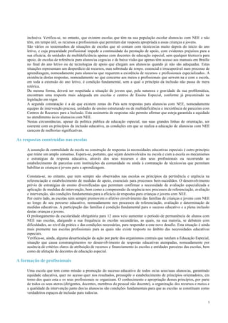 5
inclusiva. Verifica-se, no entanto, que existem escolas que têm na sua população escolar alunos/as com NEE e não
têm, em tempo útil, os recursos e profissionais que permitam dar resposta apropriada a essas crianças e jovens.
São vários os testemunhos de situações de escolas que só contam com técnicos/as muito depois do início do ano
letivo, e cuja precaridade profissional impede a continuidade da prestação de apoio, com evidentes prejuízos para a
sua eficácia, de unidades de multideficiência apenas com docentes de educação especial, sem qualquer técnico/a para
apoio, de escolas de referência para alunos/as cegos/as e de baixa visão que apenas têm acesso aos manuais em Braille
no final do ano letivo ou de tecnologias de apoio que chegam aos alunos/as quando já não são adequadas. Estas
situações representam um desperdício de recursos, mas sobretudo de tempo, essencial e irrecuperável num processo de
aprendizagem, nomeadamente para alunos/as que requerem a existência de recursos e profissionais especializados. A
existência destas respostas, nomeadamente no que concerne aos meios e profissionais que servem na e com a escola,
em toda a extensão do ano letivo, é condição fundamental, sem a qual o princípio da inclusão não passa de mera
retórica.
Da mesma forma, deverá ser respeitada a situação de jovens que, pela natureza e gravidade da sua problemática,
encontram uma resposta mais adequada em escolas e centros de Ensino Especial, conforme já preconizado na
legislação em vigor.
A segunda constatação é a de que existem zonas do País sem respostas para alunos/as com NEE, nomeadamente
equipas de intervenção precoce, unidades de ensino estruturado ou de multideficiência e inexistência de parcerias com
Centros de Recursos para a Inclusão. Esta assimetria de respostas não permite afirmar que esteja garantida a equidade
no atendimento às/os alunas/os com NEE.
Nestas circunstâncias, apesar da política pública de educação especial, nas suas grandes linhas de orientação, ser
coerente com os princípios da inclusão educativa, as condições em que se realiza a educação de alunos/as com NEE
carecem de melhorias significativas.
As respostas construídas nas escolas
A assunção da centralidade da escola na construção de respostas às necessidades educativas especiais é outro princípio
que reúne um amplo consenso. Espera-se, portanto, que sejam desenvolvidos na escola e com a escola os mecanismos
e estratégias de resposta educativa, através dos seus recursos e dos seus profissionais ou recorrendo ao
estabelecimento de parcerias com instituições da comunidade ou ainda à contratação de técnicos/as que permitam
habilitar as crianças e jovens para a aprendizagem.
Constata-se, no entanto, que nem sempre são observados nas escolas os princípios da pertinência e urgência na
referenciação e estabelecimento de medidas de apoio, essenciais para processos bem-sucedidos. O desenvolvimento
prévio de estratégias de ensino diversificadas que permitam confirmar a necessidade de avaliação especializada e
aplicação de medidas de intervenção, bem como a compreensão da urgência nos processos de referenciação, avaliação
e intervenção, são condições fundamentais para a eficácia de respostas para crianças e jovens com NEE.
Por outro lado, as escolas nem sempre promovem o efetivo envolvimento das famílias de crianças e jovens com NEE
ao longo do seu percurso educativo, nomeadamente nos processos de referenciação, avaliação e determinação de
medidas educativas. A participação das famílias é condição fundamental para o sucesso educativo e a plena inclusão
destas crianças e jovens.
O prolongamento da escolaridade obrigatória para 12 anos veio aumentar o período de permanência de alunos com
NEE nas escolas, alargando a sua frequência às escolas secundárias, as quais, na sua maioria, se debatem com
dificuldades, ao nível da prática e das condições necessárias, para responder a este novo desafio. Esta situação é ainda
mais premente nas escolas profissionais para as quais não existe resposta no âmbito das necessidades educativas
especiais.
Verifica-se, ainda, alguma desarticulação da ação por parte dos organismos centrais que tutelam a Educação Especial,
situação que causa constrangimentos no desenvolvimento de respostas educativas atempadas, nomeadamente por
ausência de critérios claros de atribuição de recursos e financiamento às escolas e entidades parceiras das escolas, bem
como de afetação de docentes de educação especial.
A formação de profissionais
Uma escola que tem como missão a promoção do sucesso educativo de todos os/as seus/suas alunos/as, garantindo
equidade educativa, quer no acesso quer nos resultados, pressupõe o estabelecimento de princípios orientadores, em
torno dos quais esta e os seus profissionais se organizam. O conhecimento e apropriação desses princípios, por parte
de todos os seus atores (dirigentes, docentes, membros do pessoal não docente), a organização dos recursos e meios e
a qualidade da intervenção junto dos/as alunos/as são condições fundamentais para que as escolas se constituam como
verdadeiros espaços de inclusão para todos/as.
 