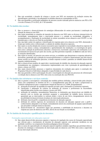 7
3. Que seja acautelada a situação de crianças e jovens com NEE em momentos de avaliação externa das
aprendizagens, permitindo a sua adequação às medidas educativas contempladas no PEI;
4. Que seja garantida a certificação pedagógica do percurso escolar realizado pelos/as alunos/as com PEI e CEI
e revista a Portaria 275-A/2012, de 11 de setembro.
B- No âmbito das escolas:
5. Que se promova o desenvolvimento de estratégias diferenciadas de ensino previamente à sinalização da
situação de alunas/os com NEE;
6. Que sejam acauteladas as situações de transição de alunos/as com NEE entre os diversos sistemas/ciclos de
escolaridade, nomeadamente entre a intervenção precoce e a entrada na escolaridade obrigatória, o
acompanhamento e finalização da escolaridade no ensino secundário às/aos alunas/os com CEI/PIT e a sua
transição para a vida ativa no final da escolaridade;
7. Que seja dado caráter de urgência à identificação de respostas para os/as alunos/as com NEE, diminuindo o
tempo que medeia entre a referenciação e a adoção de medidas educativas especiais;
8. Que sejam as escolas dotadas dos recursos necessários para responder às necessidades educativas especiais de
todos os seus alunos e alunas, nomeadamente o apetrechamento das instalações e as tecnologias de apoio,
bem como a afetação de profissionais (docentes e técnicos/as), recorrendo a parcerias com instituições ou ao
recrutamento de técnicos/as por parte das escolas, que lhes permitam responder, no início de cada ano letivo,
às situações identificadas;
9. Que sejam as escolas, em parceria com outros serviços, as entidades que determinam as respostas educativas
necessárias, garantindo que a afetação de recursos/profissionais e o respetivo financiamento seja feito através
dessas escolas ou de instituições parceiras, evitando respostas avulsas e paralelas ao trabalho desenvolvido
naqueles estabelecimentos;
10. Que se desenvolvam modelos de supervisão e monitorização do trabalho dos docentes de educação especial,
nomeadamente nas estratégias e instrumentos implementados com vista à promoção de aprendizagens de
alunos e alunas com NEE;
11. Que sejam desenvolvidos processos e respetivos documentos de avaliação para apoio à construção dos
Programas Educativos Individuais adequados à especificidade de cada aluno/a;
12. Que seja garantida a efetiva participação dos pais e encarregados de educação nos processos de referenciação
e avaliação das/os alunas/os com NEE, bem como na construção dos seus PEI/CEI.
C- No âmbito das estruturas e serviços centrais:
13. Que se garanta a convergência e articulação das medidas políticas definidas e desenvolvidas pelas direções
gerais com competência no domínio da EE e o acompanhamento pela IGE, de modo a proporcionar as
condições indispensáveis para o cumprimento integral do Decreto-Lei 3/2008, designadamente:
a) promoção do princípio da equidade de respostas em todo o país, eliminando as assimetrias regionais;
b) clarificação e adequação de critérios de atribuição de recursos e profissionais às necessidades
identificadas pelas escolas com crianças e jovens com NEE;
c) atribuição de condições, nomeadamente financeiras, às instituições que desenvolvem um trabalho de
parceria com as escolas que permitam assegurar a continuidade do trabalho dos/as técnicos/as,
garantindo que as intervenções se realizem desde o início do ano letivo, designadamente através da
possibilidade de desenvolvimento de planos de intervenção plurianuais;
d) definição clara do perfil e competências de docentes de educação especial;
e) definição de critérios rigorosos de recrutamento de docentes de educação especial com o perfil e
conhecimentos adequados à sua função, nomeadamente através da constituição de equipas especializadas
que procedam à afetação destes/as docentes;
f) desenvolvimento de mecanismos legais que permitam a estabilidade de técnicos/as e docentes na
resposta aos casos de alunos/as com NEE, através da sua fixação ou recondução.
D- No âmbito da formação e qualificação de docentes:
Formação especializada em educação especial
14. Que sejam desenvolvidos processos urgentes e rigorosos de regulação dos cursos de formação especializada
que relevam para o recrutamento de docentes de educação especial, com particular incidência na sua
qualidade científica e na componente de prática pedagógica dessa formação;
15. Que os cursos de especialização em educação especial englobem unidades específicas que permitam dotar os
docentes de estratégias e instrumentos de intervenção junto de alunos/as com NEE, bem como a supervisão
da sua intervenção educativa;
 