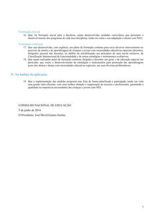 8
Formação inicial
16. Que, na formação inicial para a docência, sejam desenvolvidas unidades curriculares que permitam o
desenvolvimento dos programas de cada área disciplinar, tendo em conta a sua adaptação a alunos com NEE;
Formação contínua
17. Que seja desenvolvido, com urgência, um plano de formação contínua para os/as diversos intervenientes no
processo de ensino e de aprendizagem de crianças e jovens com necessidades educativas especiais (docentes,
dirigentes, pessoal não docente), no âmbito da sensibilização aos princípios de uma escola inclusiva, da
Classificação Internacional de Funcionalidade e de outras estratégias e instrumentos avaliativos;
18. Que sejam realizadas ações de formação contínua, dirigidas a docentes em geral, e de educação especial em
particular, que visem o desenvolvimento de estratégias e instrumentos para promoção das aprendizagens
junto dos alunos e alunas com necessidades educativas especiais, nas suas diversas problemáticas;
E- No âmbito da aplicação:
19. Que a implementação das medidas propostas seja feita de forma planificada e participada, tendo em vista
uma gestão mais eficiente, com uma melhor afetação e organização de recursos e profissionais, garantindo a
qualidade na resposta às necessidades das crianças e jovens com NEE.
CONSELHO NACIONAL DE EDUCAÇÃO
5 de junho de 2014
O Presidente, José David Gomes Justino
 