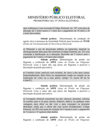 MINISTÉRIO PÚBLICO ELEITORAL
PROMOTORIA DA 33ª ZONA ELEITORAL
opor embaraços à sua execução:(Código Eleitoral, art. 347 com pena de
detenção de 3 (três) meses a 1 (um) ano e pagamento de 10 (dez) a 20
(vinte) dias-multa).
Atitude prática: Determinação da condução do
agente ativo à presença da Autoridade Policial para lavratura de TCOE
(Termo de Circunstanciado de Ocorrência Eleitoral).
o) Obtenção e uso de documento público ou particular, material ou
ideologicamente falso para fins eleitorais (Código Eleitoral, art. 353 com
cominada à falsificação ou à alteração. Reclusão até 5 (cinco) anos e
pagamento de 3 (três) a 10 (dez) dias-multa).
Atitude prática: Determinação de prisão em
flagrante e confecção do APFE (Auto de Prisão em Flagrante
Eleitoral). Caso o autor não seja preso em flagrante é possível a
decretação da prisão preventiva.
p) Constitui crime, puníveis com reclusão, de cinco a dez anos causar,
propositadamente, dano físico ao equipamento usado na votação ou na
totalização de votos ou a suas partes. (artigo 72, inciso III da lei
9.504/97).
Atitude prática: Determinação de prisão em
flagrante e confecção do APFE (Auto de Prisão em Flagrante
Eleitoral). Caso o autor não seja preso em flagrante é possível a
decretação da prisão preventiva.
q) Corrupção eleitoral consistente em dar, oferecer, prometer, solicitar
ou receber, para si ou para outrem, dinheiro, dádiva, ou qualquer outra
vantagem, para obter ou dar voto e para conseguir ou prometer
abstenção, ainda que a oferta não seja aceita (Fundamento: Código
Eleitoral, art.299 com pena de reclusão até 4 (quatro) anos e pagamento
de 5 (cinco) a 15 (quinze) dias-multa).
Atitude prática: Determinação de prisão em
flagrante e confecção do APFE (Auto de Prisão em Flagrante
11
 