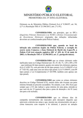 MINISTÉRIO PÚBLICO ELEITORAL
PROMOTORIA DA 33ª ZONA ELEITORAL
Eleitorais ou do Ministério Público Eleitoral (Lei nº 9.504/97, art. 94,
§ 3º cc Resolução TSE nº 23.396/2013, arts. 2º e 8º);
CONSIDERANDO, em princípio, que os IPE´s
(Inquéritos Policiais Eleitorais) e os TCOE´s (Termos Circunstanciado
de Ocorrências Eleitorais) originados das infrações infracitadas
deveriam ser confeccionados pela Polícia Federal;
CONSIDERANDO que, quando no local da
infração não existirem órgãos da Polícia Federal, a exemplo do
ocorre nesta Comarca e Zona Eleitoral de Buriti dos Lopes-PI, a
Polícia Civil terá atuação supletiva (HC nº 439, de 15 de maio de
2003, cc Resolução TSE nº 23.396/2013, art. 2o
, parágrafo único);
CONSIDERANDO que os crimes eleitorais estão
tipificados tanto no Código Eleitoral (art. 45, 47, 68, 71, 129 e 289 a 354
– que totalizam 66 tipos penais), quanto em outras leis eleitorais esparsas
(Lei nº 6.091/76, com previsão de 06 tipos penais; Lei nº 6.996/82 e Lei
nº 7.021/82, cada uma com um único tipo penal; Lei nº 9.504/97, com 09
tipos penais e Lei Complementar nº 64/1990, também com apenas um
tipo penal);
CONSIDERANDO que como os crimes eleitorais
descritos no Código Eleitoral (CE), muitos deles não tiveram sua pena
mínima firmada no preceito secundário. No entanto, o art. 284, fixou que
sempre que o CE não indicar o grau mínimo de uma pena, entende-se
que será ela de 15 (quinze) dias para a pena de detenção e de 01 (um)
ano para a de reclusão;
CONSIDERANDO que os últimos dias de
campanha normalmente são marcados pelo desespero daqueles que
anteveem a derrota nas urnas e que, mesmo nas circunscrições em que o
clima transcorre com respeito à lei eleitoral, é preciso ter atenção
3
 